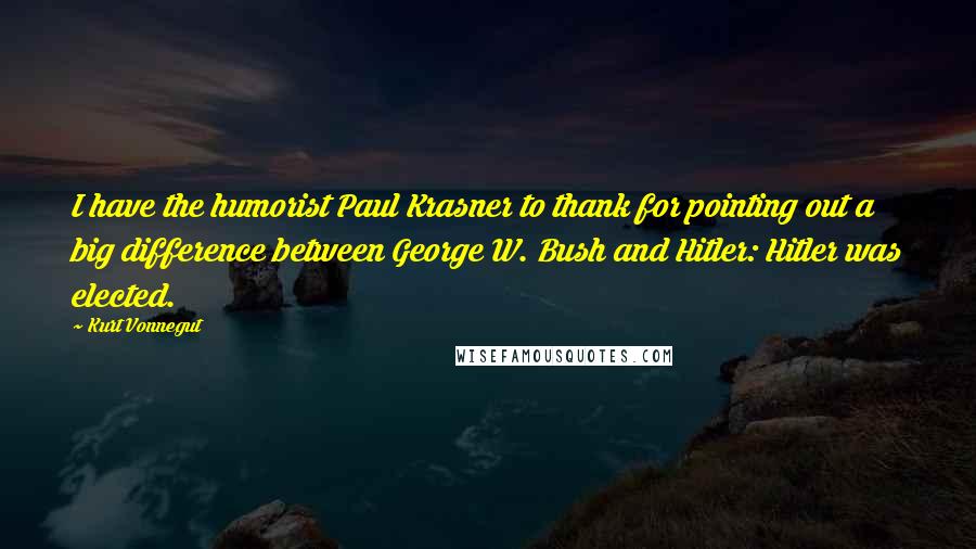 Kurt Vonnegut Quotes: I have the humorist Paul Krasner to thank for pointing out a big difference between George W. Bush and Hitler: Hitler was elected.