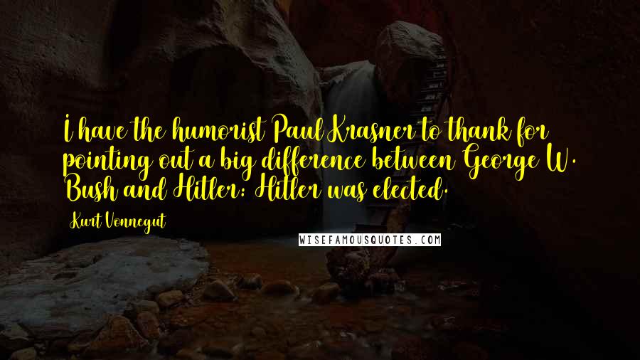 Kurt Vonnegut Quotes: I have the humorist Paul Krasner to thank for pointing out a big difference between George W. Bush and Hitler: Hitler was elected.