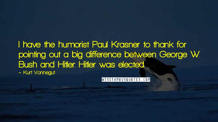 Kurt Vonnegut Quotes: I have the humorist Paul Krasner to thank for pointing out a big difference between George W. Bush and Hitler: Hitler was elected.