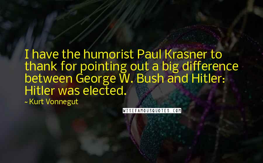 Kurt Vonnegut Quotes: I have the humorist Paul Krasner to thank for pointing out a big difference between George W. Bush and Hitler: Hitler was elected.