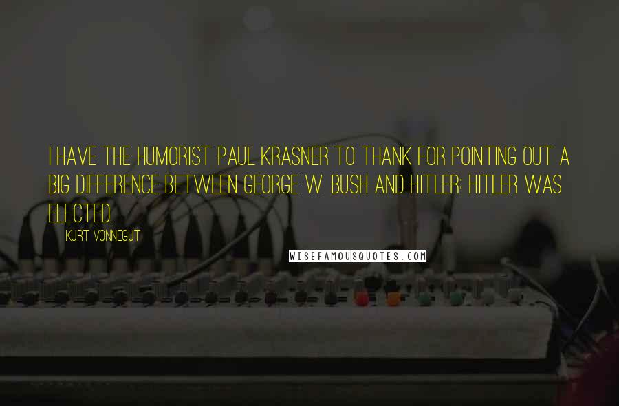 Kurt Vonnegut Quotes: I have the humorist Paul Krasner to thank for pointing out a big difference between George W. Bush and Hitler: Hitler was elected.