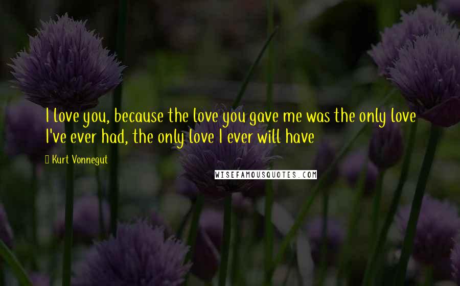 Kurt Vonnegut Quotes: I love you, because the love you gave me was the only love I've ever had, the only love I ever will have