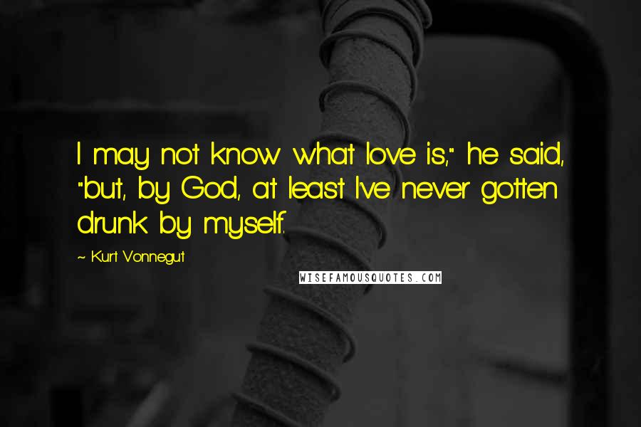 Kurt Vonnegut Quotes: I may not know what love is," he said, "but, by God, at least I've never gotten drunk by myself.