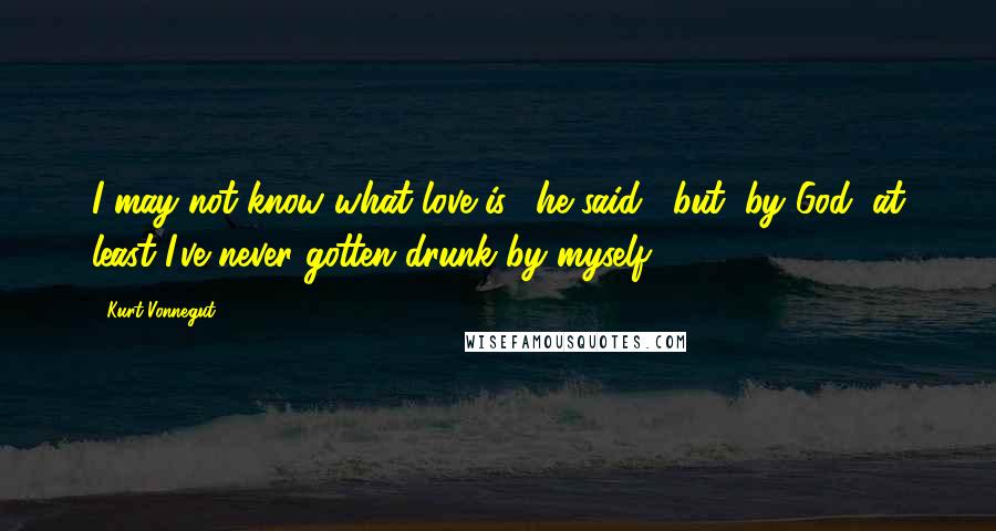 Kurt Vonnegut Quotes: I may not know what love is," he said, "but, by God, at least I've never gotten drunk by myself.