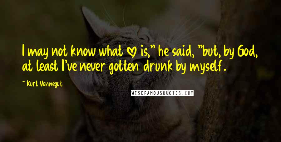 Kurt Vonnegut Quotes: I may not know what love is," he said, "but, by God, at least I've never gotten drunk by myself.