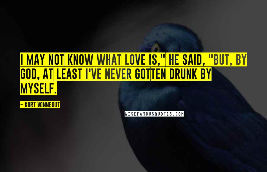 Kurt Vonnegut Quotes: I may not know what love is," he said, "but, by God, at least I've never gotten drunk by myself.