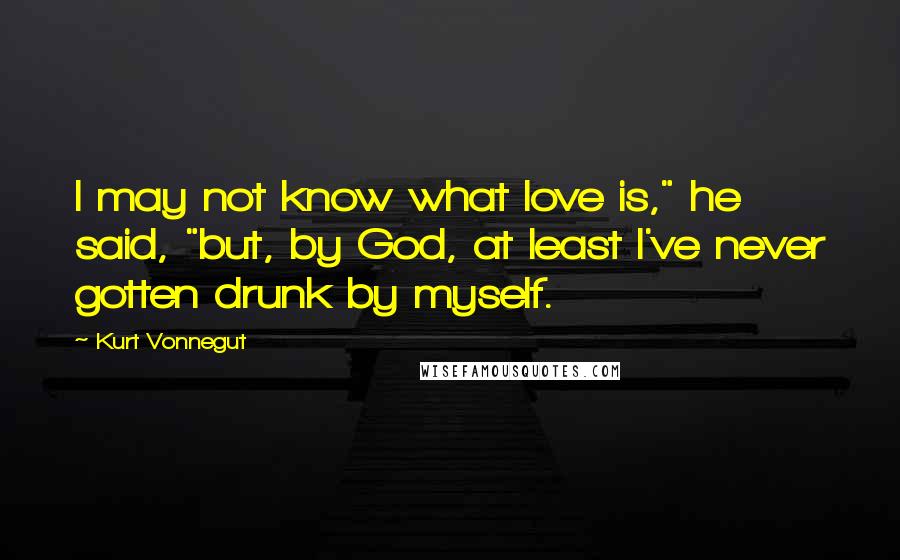 Kurt Vonnegut Quotes: I may not know what love is," he said, "but, by God, at least I've never gotten drunk by myself.