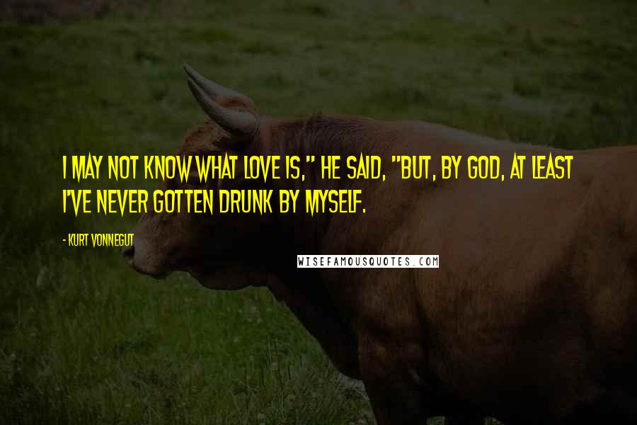 Kurt Vonnegut Quotes: I may not know what love is," he said, "but, by God, at least I've never gotten drunk by myself.