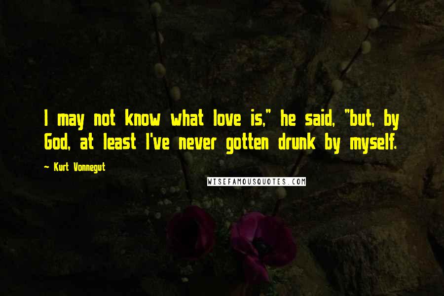 Kurt Vonnegut Quotes: I may not know what love is," he said, "but, by God, at least I've never gotten drunk by myself.