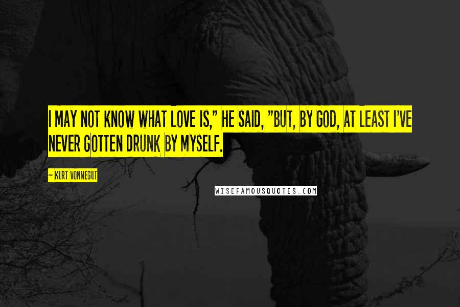 Kurt Vonnegut Quotes: I may not know what love is," he said, "but, by God, at least I've never gotten drunk by myself.
