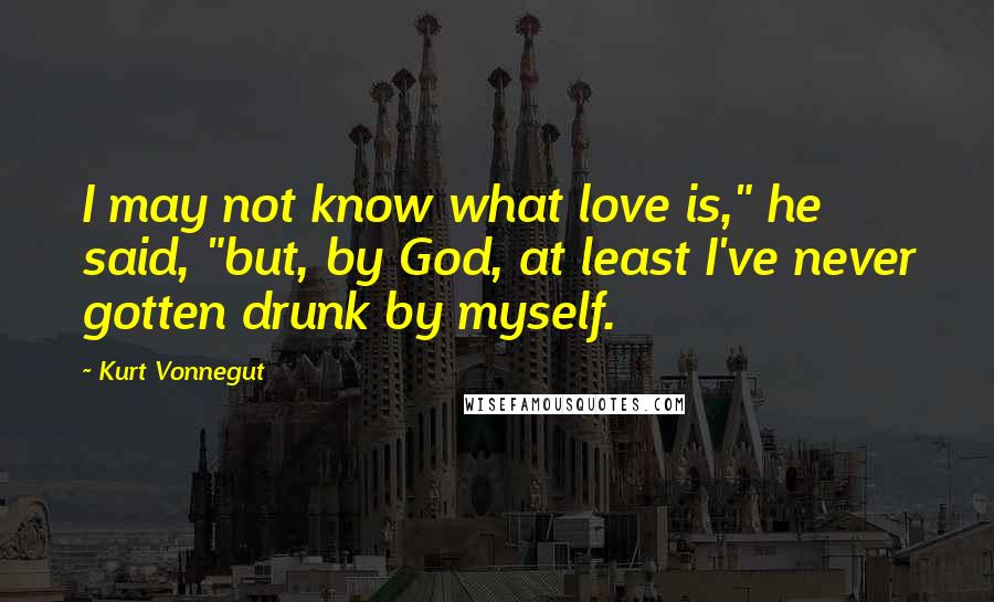 Kurt Vonnegut Quotes: I may not know what love is," he said, "but, by God, at least I've never gotten drunk by myself.