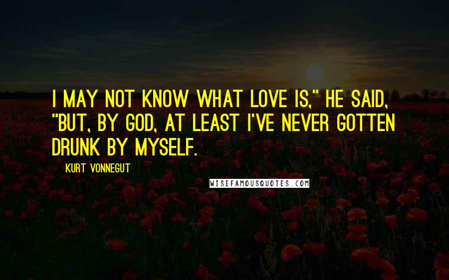 Kurt Vonnegut Quotes: I may not know what love is," he said, "but, by God, at least I've never gotten drunk by myself.