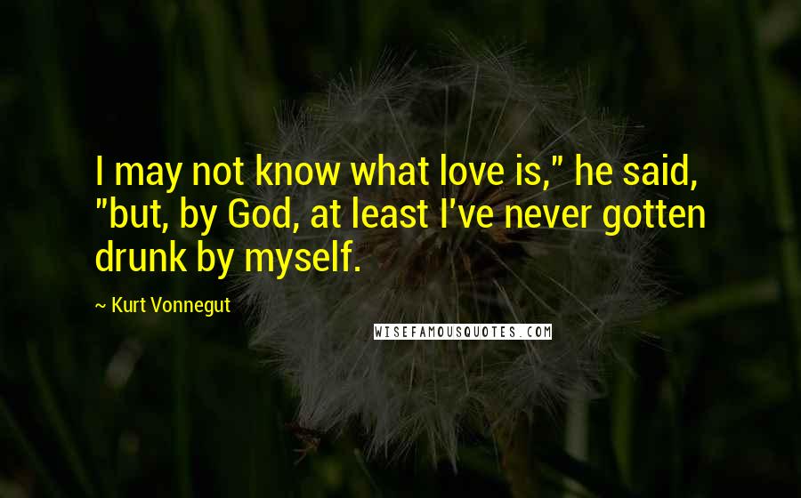 Kurt Vonnegut Quotes: I may not know what love is," he said, "but, by God, at least I've never gotten drunk by myself.