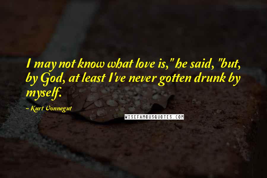 Kurt Vonnegut Quotes: I may not know what love is," he said, "but, by God, at least I've never gotten drunk by myself.