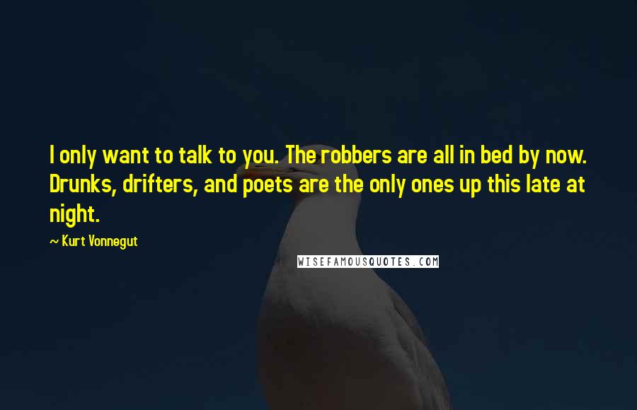 Kurt Vonnegut Quotes: I only want to talk to you. The robbers are all in bed by now. Drunks, drifters, and poets are the only ones up this late at night.