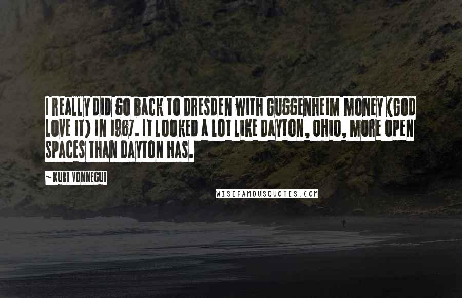 Kurt Vonnegut Quotes: I really did go back to Dresden with Guggenheim money (God love it) in 1967. It looked a lot like Dayton, Ohio, more open spaces than Dayton has.