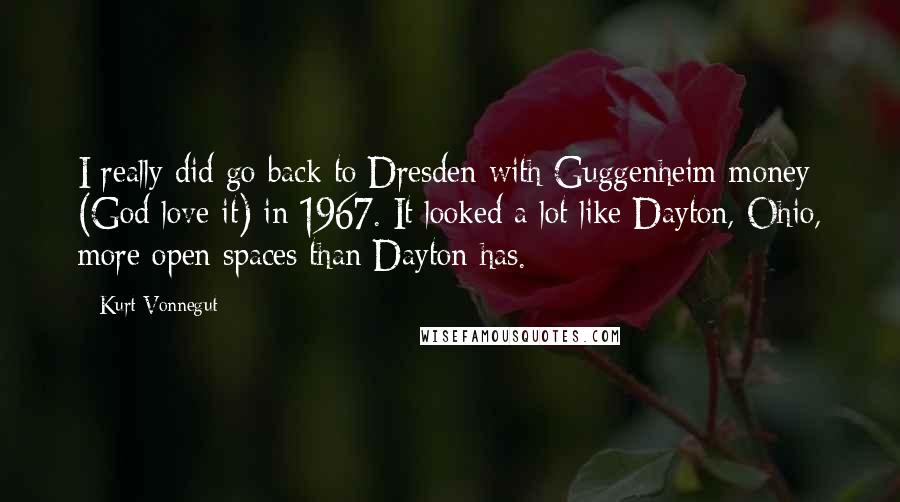 Kurt Vonnegut Quotes: I really did go back to Dresden with Guggenheim money (God love it) in 1967. It looked a lot like Dayton, Ohio, more open spaces than Dayton has.