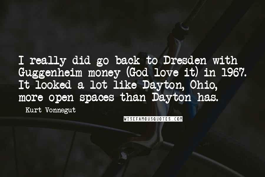 Kurt Vonnegut Quotes: I really did go back to Dresden with Guggenheim money (God love it) in 1967. It looked a lot like Dayton, Ohio, more open spaces than Dayton has.