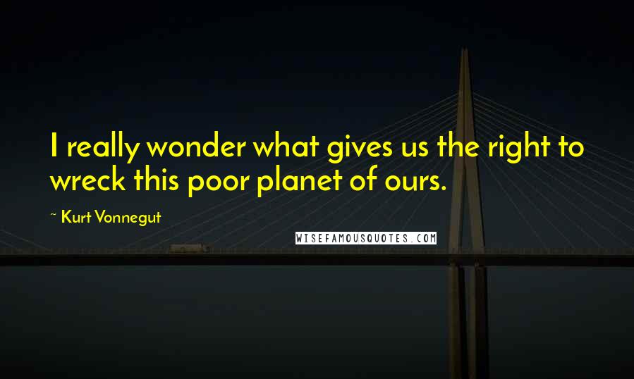 Kurt Vonnegut Quotes: I really wonder what gives us the right to wreck this poor planet of ours.