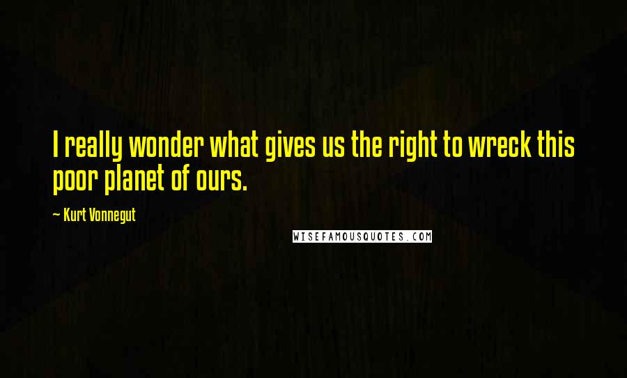 Kurt Vonnegut Quotes: I really wonder what gives us the right to wreck this poor planet of ours.