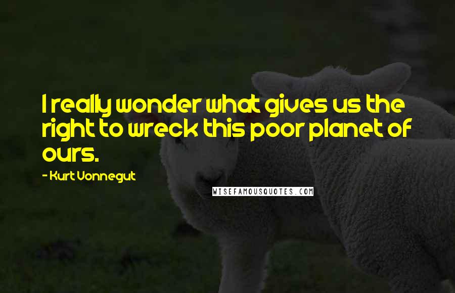 Kurt Vonnegut Quotes: I really wonder what gives us the right to wreck this poor planet of ours.