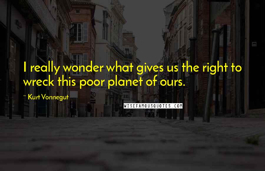Kurt Vonnegut Quotes: I really wonder what gives us the right to wreck this poor planet of ours.