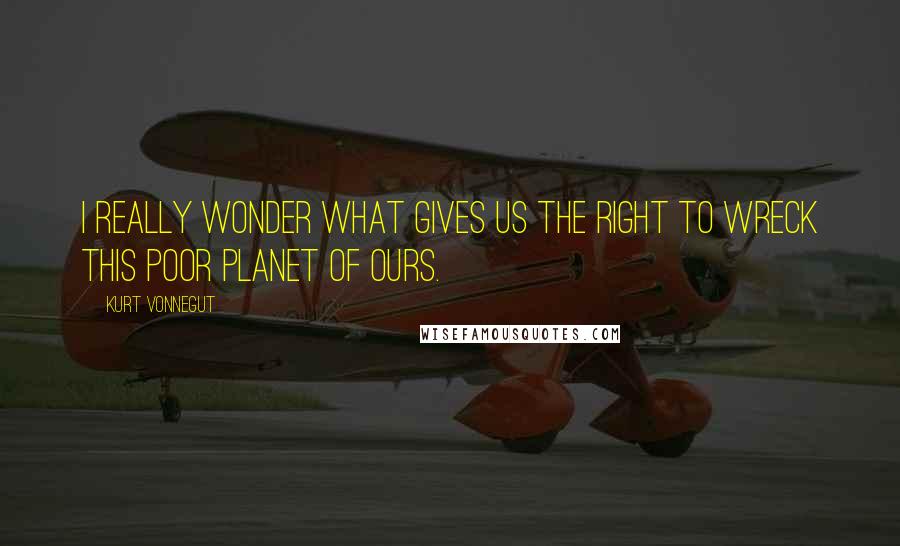 Kurt Vonnegut Quotes: I really wonder what gives us the right to wreck this poor planet of ours.