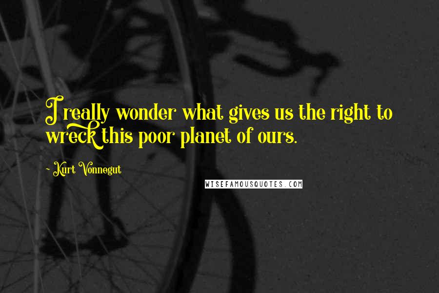 Kurt Vonnegut Quotes: I really wonder what gives us the right to wreck this poor planet of ours.