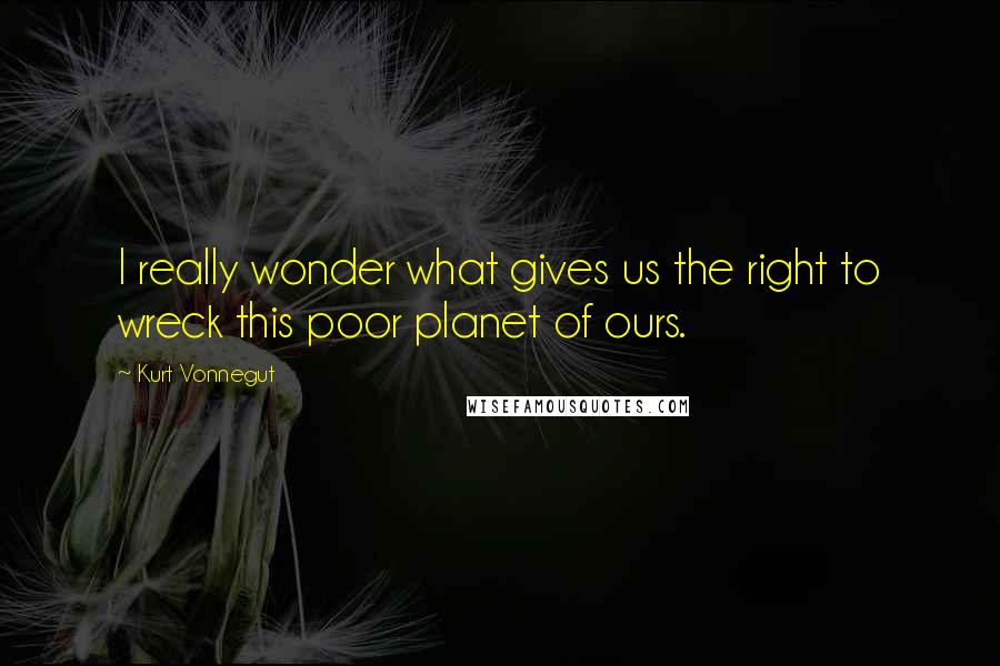 Kurt Vonnegut Quotes: I really wonder what gives us the right to wreck this poor planet of ours.