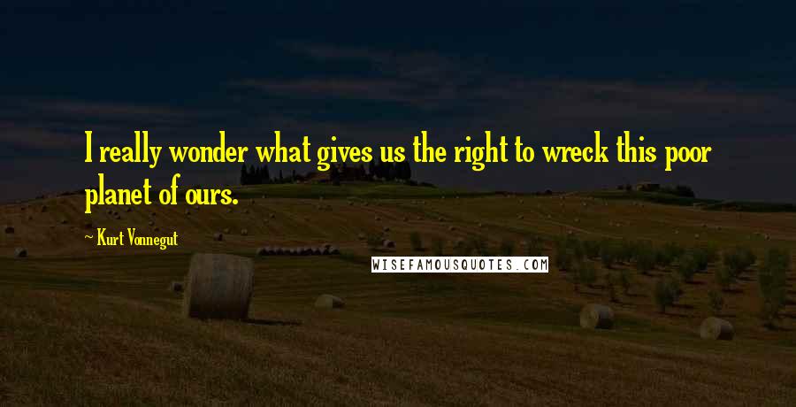 Kurt Vonnegut Quotes: I really wonder what gives us the right to wreck this poor planet of ours.