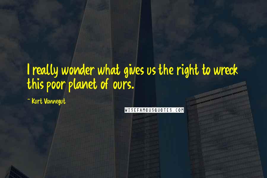 Kurt Vonnegut Quotes: I really wonder what gives us the right to wreck this poor planet of ours.