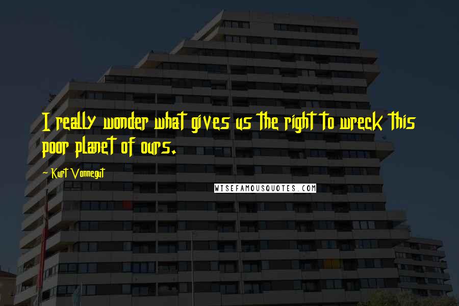 Kurt Vonnegut Quotes: I really wonder what gives us the right to wreck this poor planet of ours.