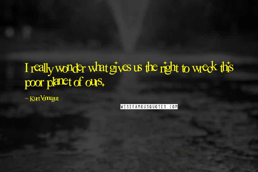 Kurt Vonnegut Quotes: I really wonder what gives us the right to wreck this poor planet of ours.