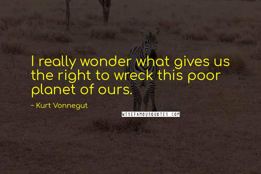 Kurt Vonnegut Quotes: I really wonder what gives us the right to wreck this poor planet of ours.