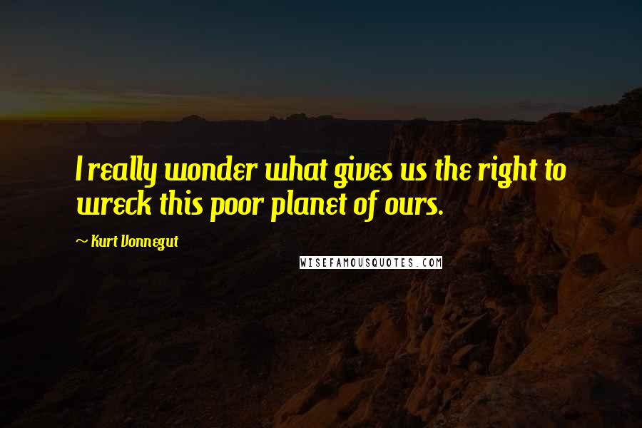 Kurt Vonnegut Quotes: I really wonder what gives us the right to wreck this poor planet of ours.