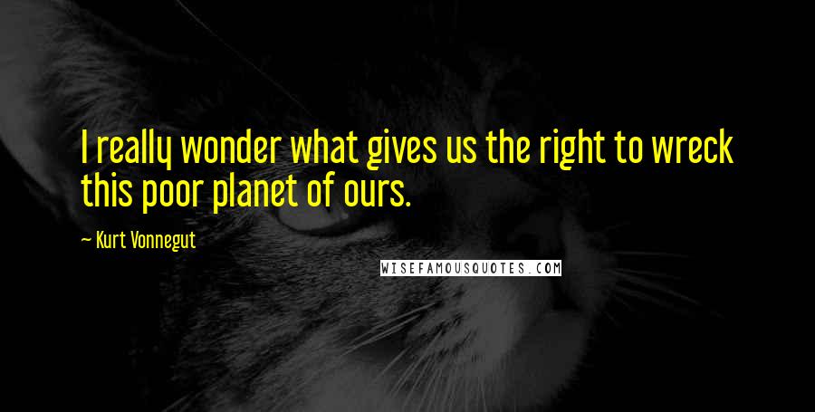 Kurt Vonnegut Quotes: I really wonder what gives us the right to wreck this poor planet of ours.