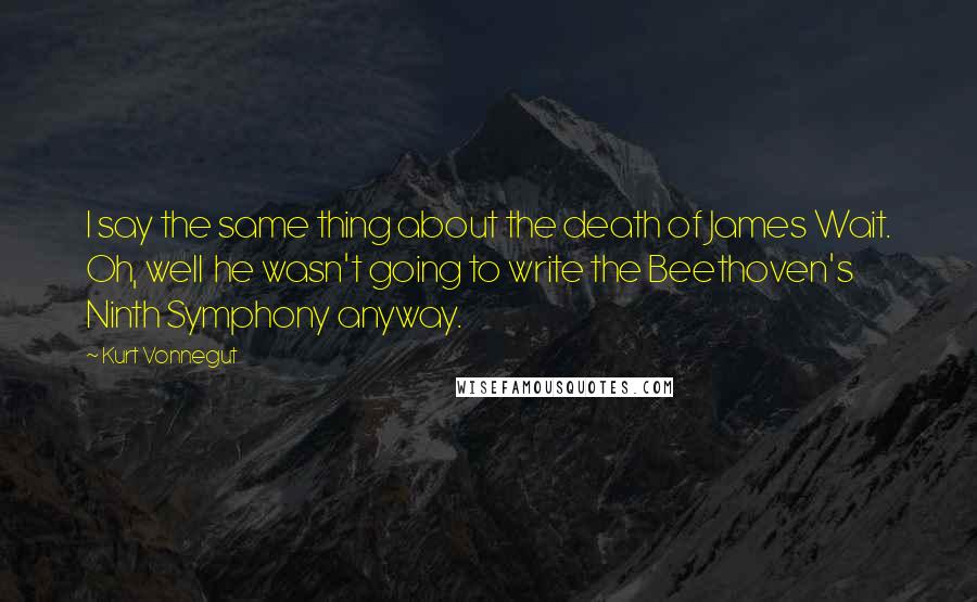 Kurt Vonnegut Quotes: I say the same thing about the death of James Wait. Oh, well he wasn't going to write the Beethoven's Ninth Symphony anyway.