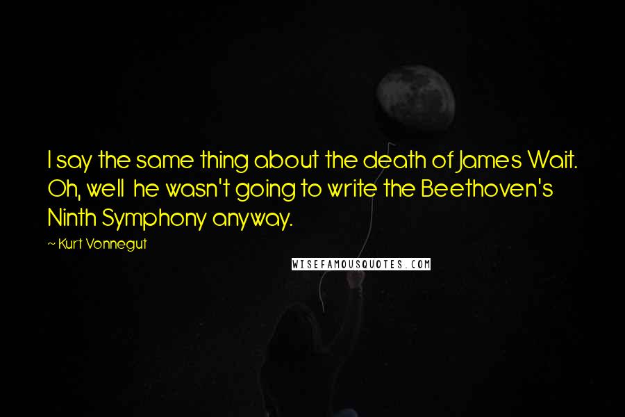 Kurt Vonnegut Quotes: I say the same thing about the death of James Wait. Oh, well  he wasn't going to write the Beethoven's Ninth Symphony anyway.