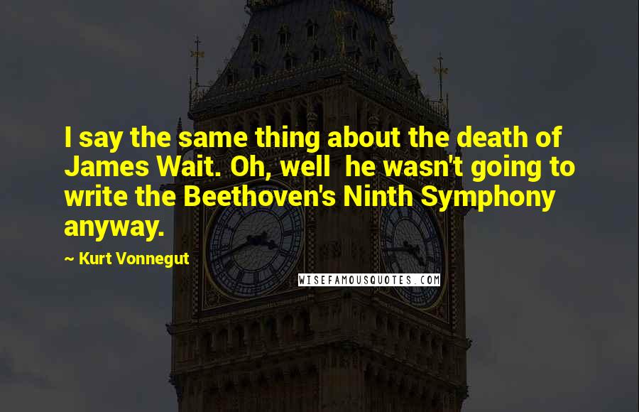 Kurt Vonnegut Quotes: I say the same thing about the death of James Wait. Oh, well he wasn't going to write the Beethoven's Ninth Symphony anyway.