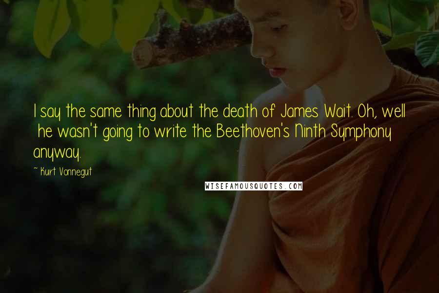 Kurt Vonnegut Quotes: I say the same thing about the death of James Wait. Oh, well  he wasn't going to write the Beethoven's Ninth Symphony anyway.