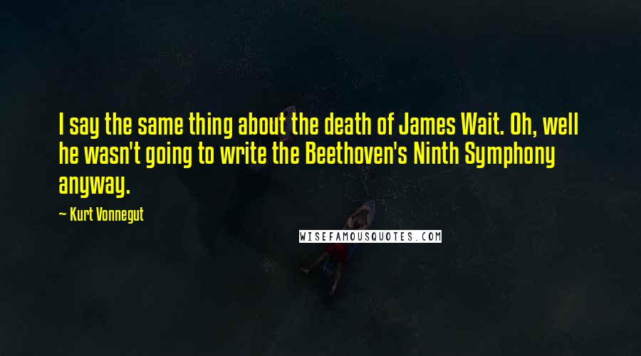Kurt Vonnegut Quotes: I say the same thing about the death of James Wait. Oh, well he wasn't going to write the Beethoven's Ninth Symphony anyway.