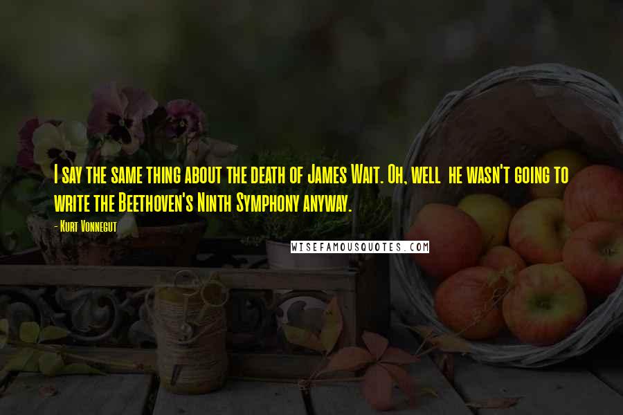 Kurt Vonnegut Quotes: I say the same thing about the death of James Wait. Oh, well he wasn't going to write the Beethoven's Ninth Symphony anyway.