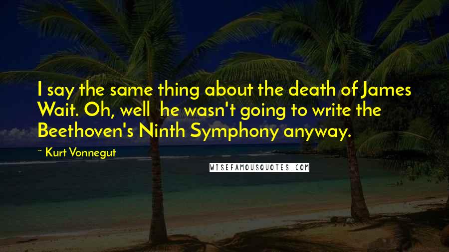 Kurt Vonnegut Quotes: I say the same thing about the death of James Wait. Oh, well  he wasn't going to write the Beethoven's Ninth Symphony anyway.