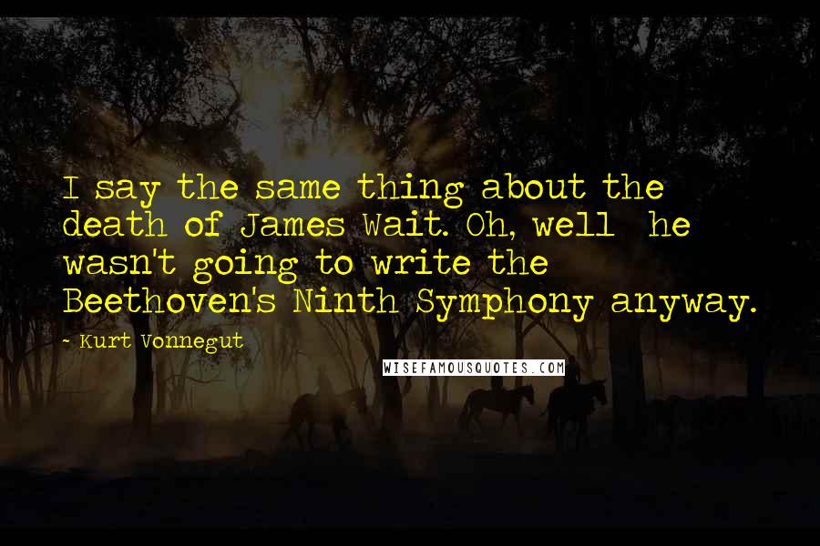 Kurt Vonnegut Quotes: I say the same thing about the death of James Wait. Oh, well he wasn't going to write the Beethoven's Ninth Symphony anyway.