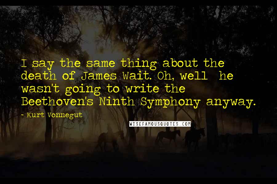 Kurt Vonnegut Quotes: I say the same thing about the death of James Wait. Oh, well  he wasn't going to write the Beethoven's Ninth Symphony anyway.