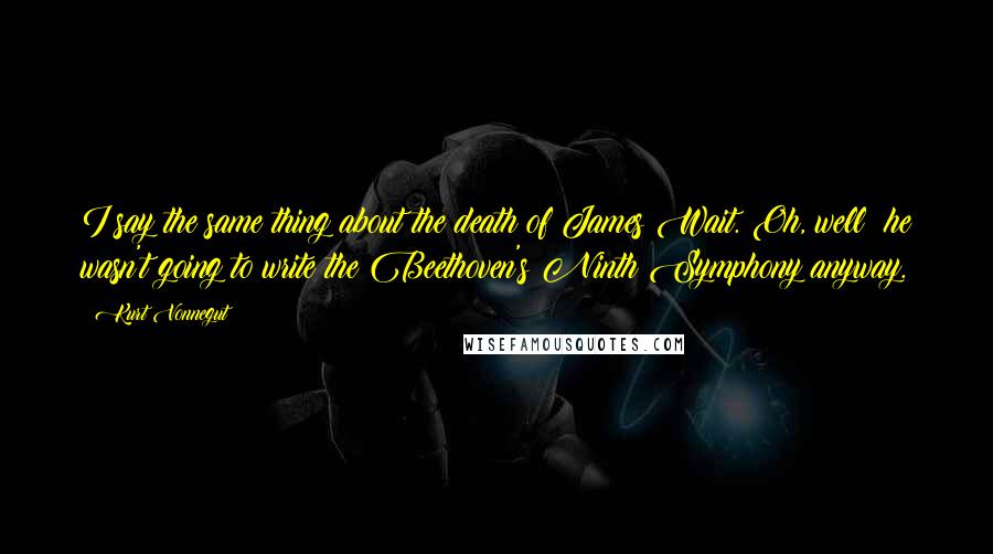 Kurt Vonnegut Quotes: I say the same thing about the death of James Wait. Oh, well he wasn't going to write the Beethoven's Ninth Symphony anyway.
