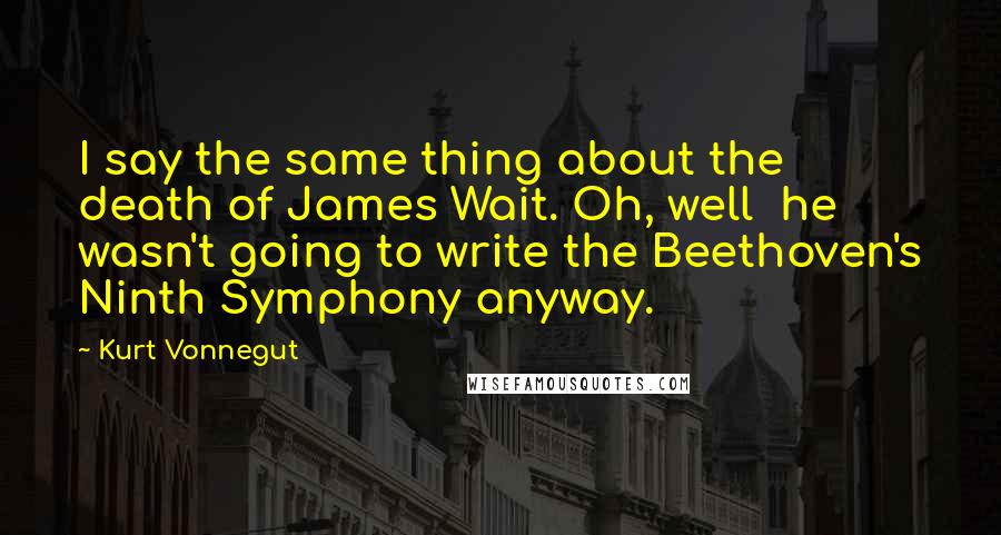 Kurt Vonnegut Quotes: I say the same thing about the death of James Wait. Oh, well  he wasn't going to write the Beethoven's Ninth Symphony anyway.