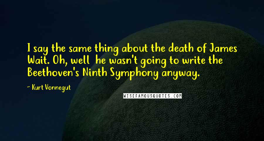 Kurt Vonnegut Quotes: I say the same thing about the death of James Wait. Oh, well  he wasn't going to write the Beethoven's Ninth Symphony anyway.