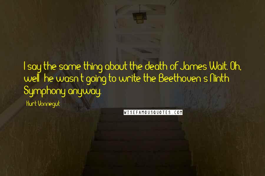 Kurt Vonnegut Quotes: I say the same thing about the death of James Wait. Oh, well  he wasn't going to write the Beethoven's Ninth Symphony anyway.