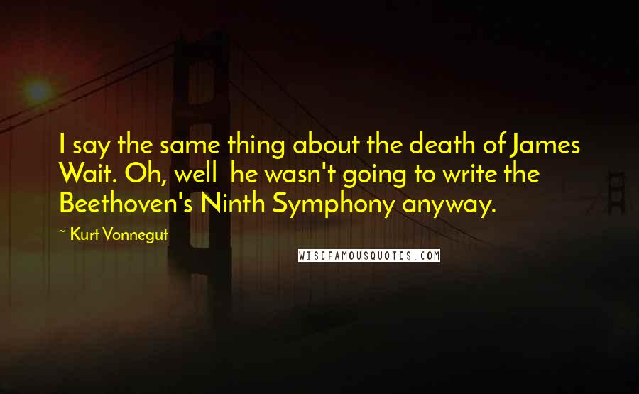 Kurt Vonnegut Quotes: I say the same thing about the death of James Wait. Oh, well he wasn't going to write the Beethoven's Ninth Symphony anyway.